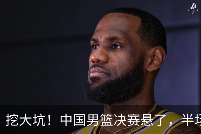 挖大坑！中国男篮决赛悬了，半场落后19分，原因揭晓 2数据拉胯！